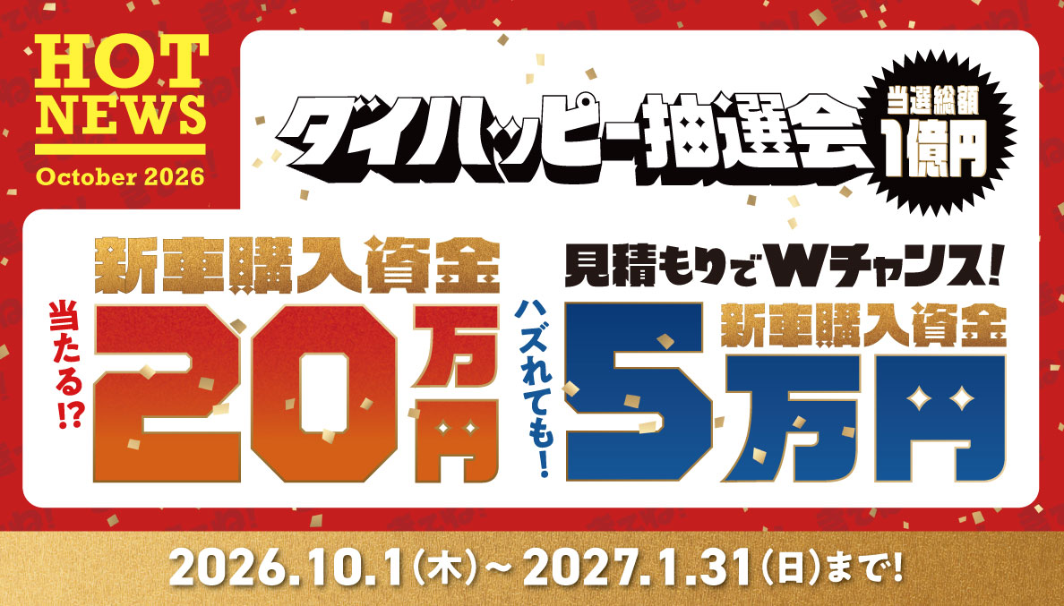 HOT NEWS October 2026 ダイハッピー抽選会 当選総額1億円 新車購入資金 当たる!? 20万円 見積もりでWチャンス! ハズれても! 新車購入資金 5万円 2026.10.1（木）～2027.1.31（日）まで!